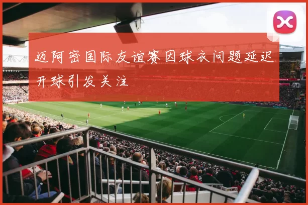 迈阿密国际友谊赛因球衣问题延迟开球引发关注