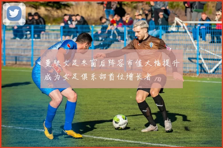 曼联女足冬窗后阵容市值大幅提升成为女足俱乐部首位增长者