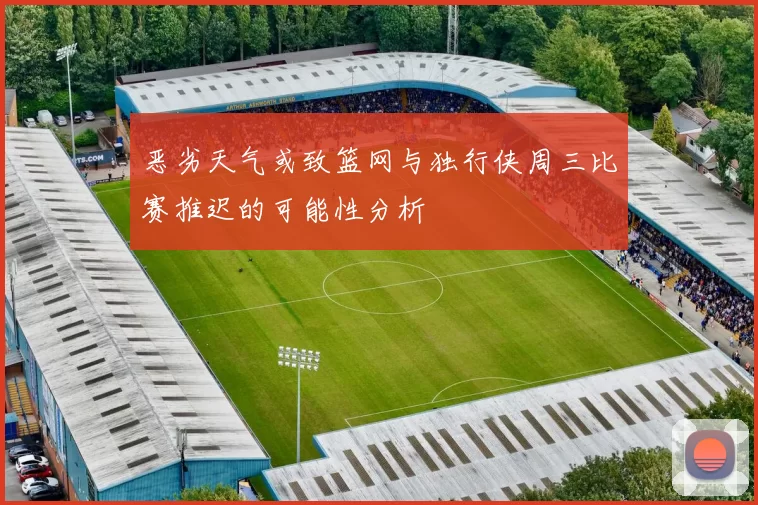恶劣天气或致篮网与独行侠周三比赛推迟的可能性分析