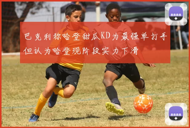 巴克利称哈登甜瓜KD为最强单打手但认为哈登现阶段实力下滑