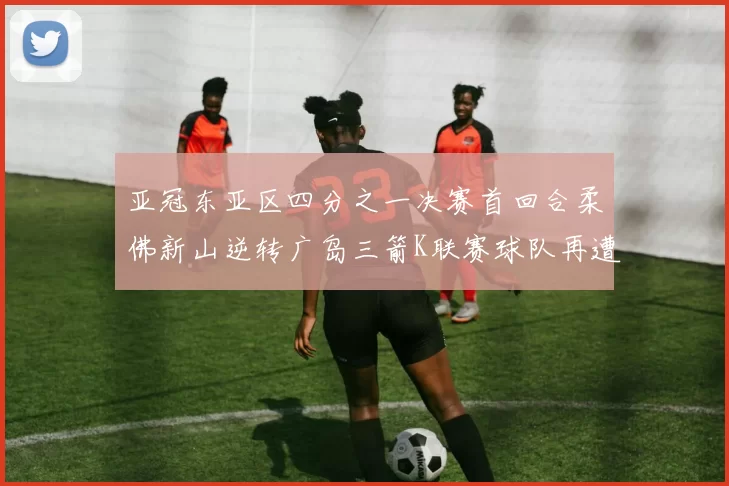 亚冠东亚区四分之一决赛首回合柔佛新山逆转广岛三箭K联赛球队再遭不胜困扰