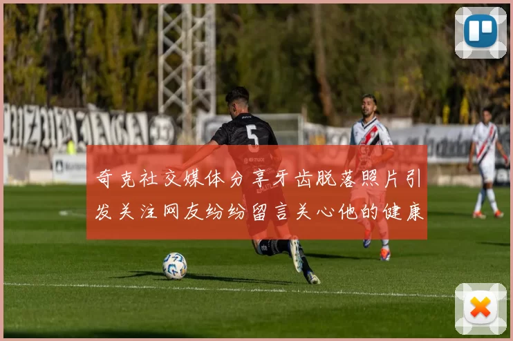 奇克社交媒体分享牙齿脱落照片引发关注网友纷纷留言关心他的健康状况