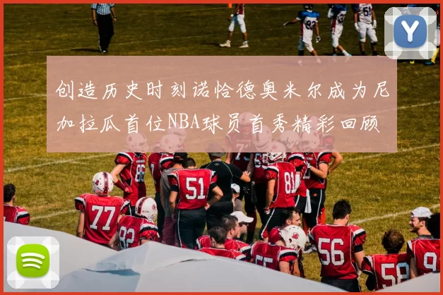 创造历史时刻诺恰德奥米尔成为尼加拉瓜首位NBA球员首秀精彩回顾