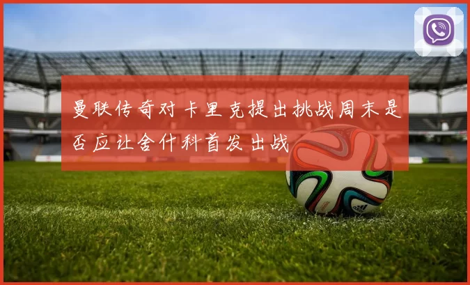 曼联传奇对卡里克提出挑战周末是否应让舍什科首发出战