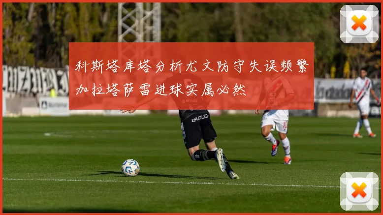 科斯塔库塔分析尤文防守失误频繁加拉塔萨雷进球实属必然