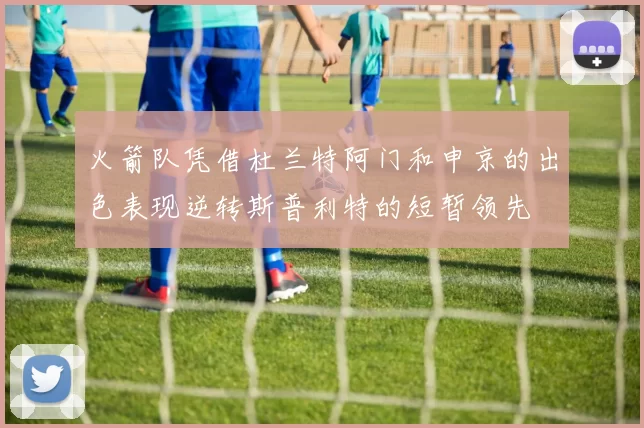 火箭队凭借杜兰特阿门和申京的出色表现逆转斯普利特的短暂领先