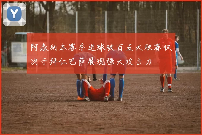 阿森纳本赛季进球破百五大联赛仅次于拜仁巴萨展现强大攻击力