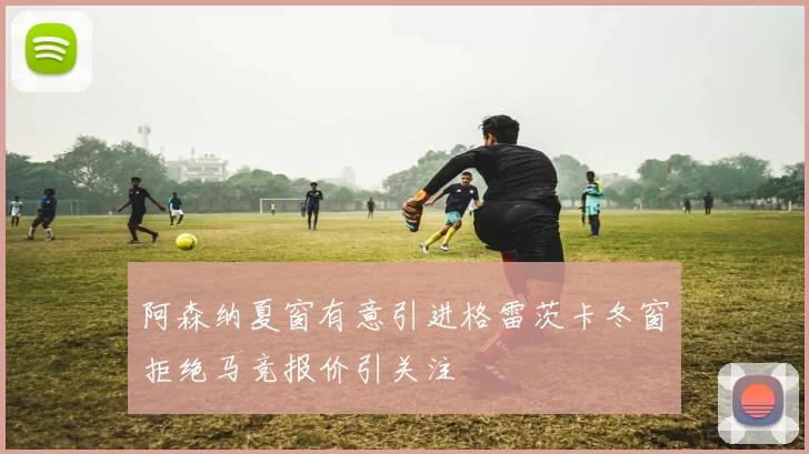 阿森纳夏窗有意引进格雷茨卡冬窗拒绝马竞报价引关注