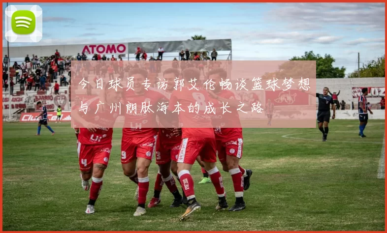 今日球员专访郭艾伦畅谈篮球梦想与广州朗肽海本的成长之路
