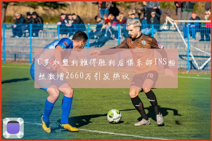 C罗加盟利雅得胜利后俱乐部INS粉丝激增2660万引发热议