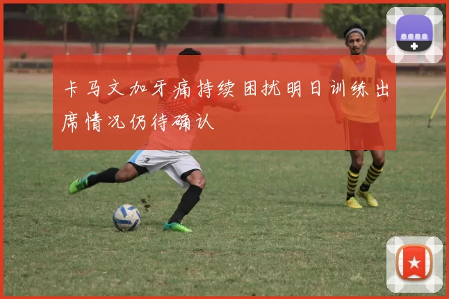 卡马文加牙痛持续困扰明日训练出席情况仍待确认