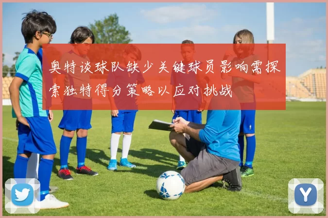 奥特谈球队缺少关键球员影响需探索独特得分策略以应对挑战