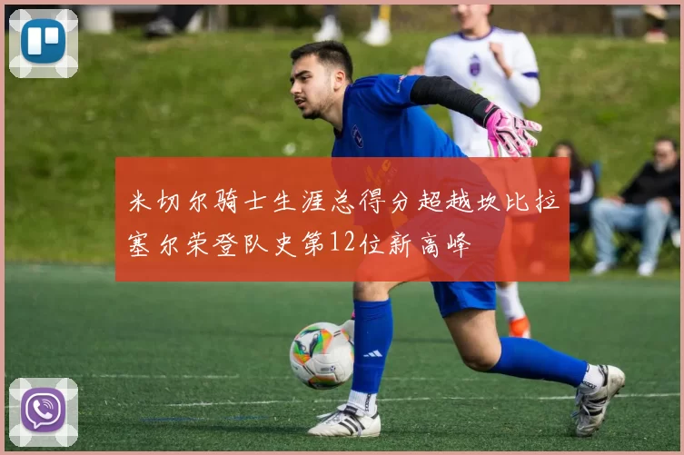 米切尔骑士生涯总得分超越坎比拉塞尔荣登队史第12位新高峰