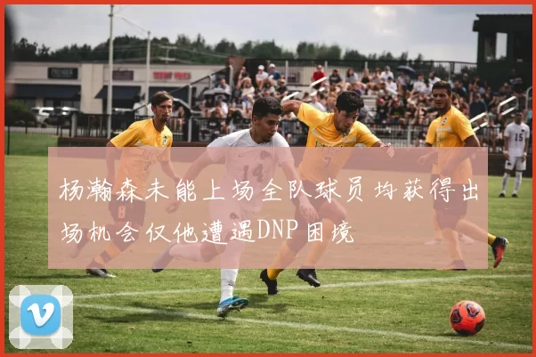 杨瀚森未能上场全队球员均获得出场机会仅他遭遇DNP困境