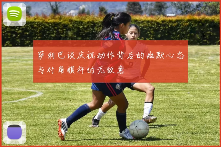 萨利巴谈庆祝动作背后的幽默心态与对角旗杆的无敌意