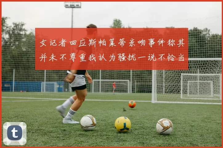 女记者回应斯帕莱蒂亲吻事件称其并未不尊重我认为骚扰一说不恰当