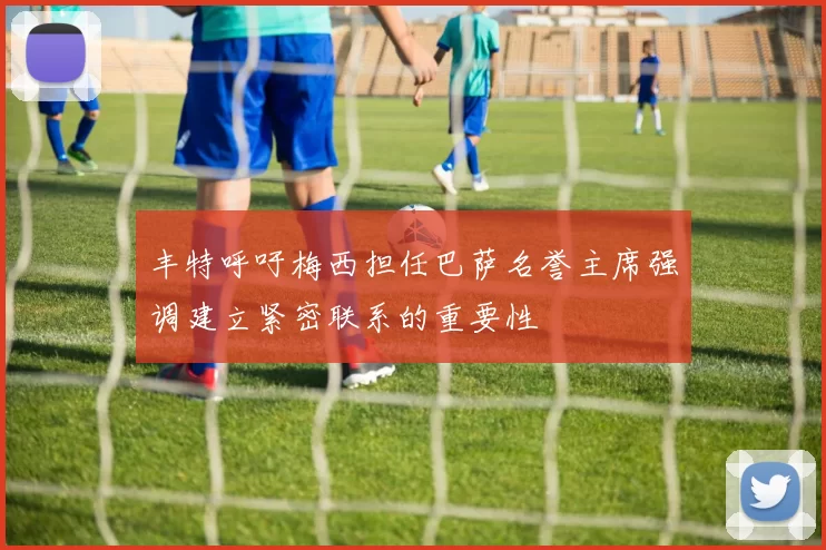 丰特呼吁梅西担任巴萨名誉主席强调建立紧密联系的重要性