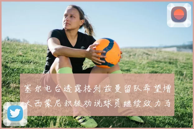 塞尔电台透露格列兹曼留队希望增大西蒙尼积极劝说球员继续效力马竞
