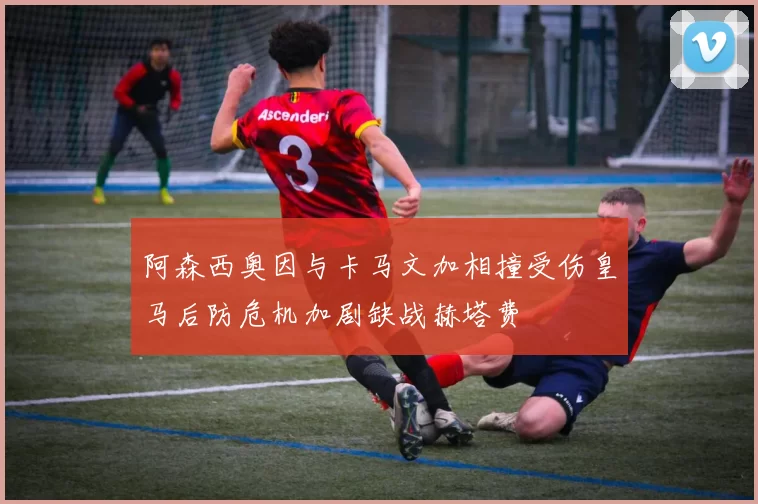阿森西奥因与卡马文加相撞受伤皇马后防危机加剧缺战赫塔费