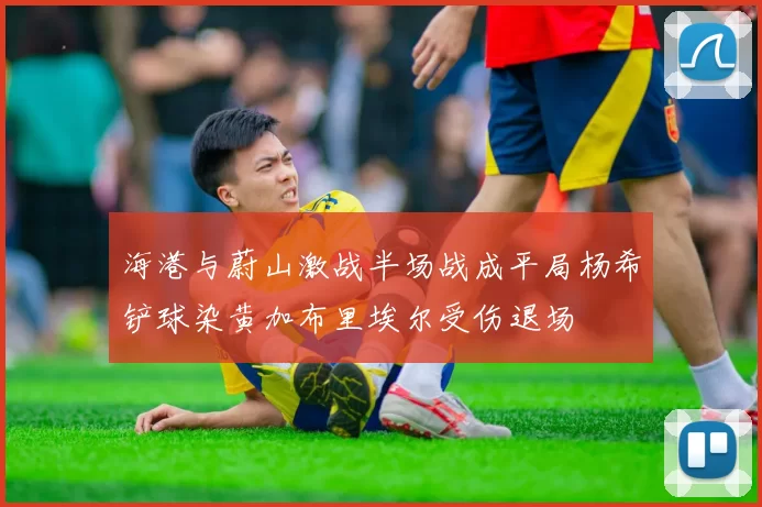 海港与蔚山激战半场战成平局杨希铲球染黄加布里埃尔受伤退场