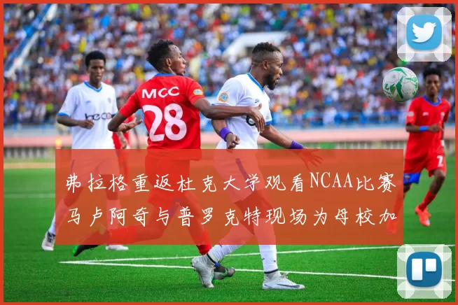 弗拉格重返杜克大学观看NCAA比赛马卢阿奇与普罗克特现场为母校加油助威
