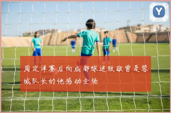 周定洋赛后向成都球迷致敬曾是蓉城队长的他感动全场