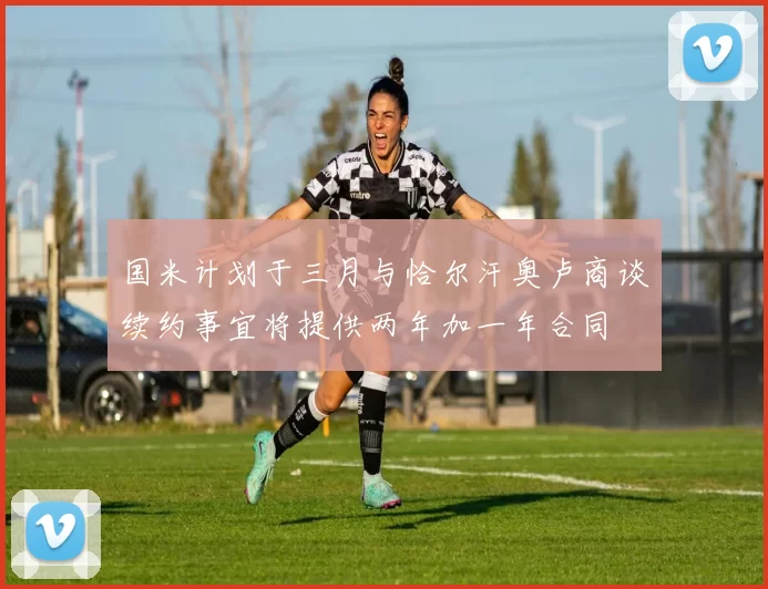 国米计划于三月与恰尔汗奥卢商谈续约事宜将提供两年加一年合同