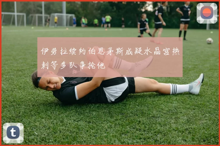 伊劳拉续约伯恩茅斯成疑水晶宫热刺等多队争抢他